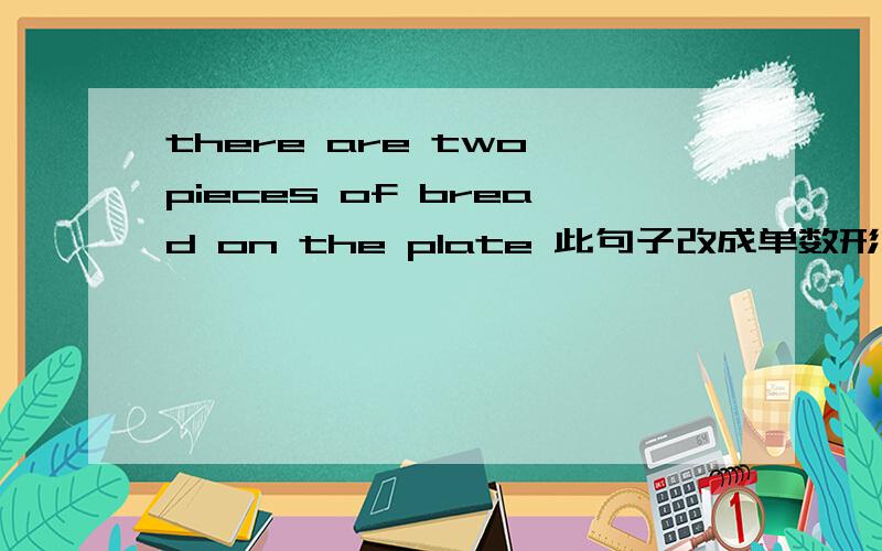 there are two pieces of bread on the plate 此句子改成单数形式There_____ _____ _____bread on the plate对不起是四个空