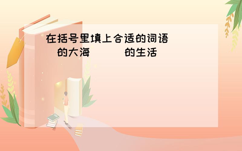 在括号里填上合适的词语 ( )的大海 ( )的生活