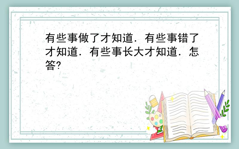 有些事做了才知道．有些事错了才知道．有些事长大才知道．怎答?