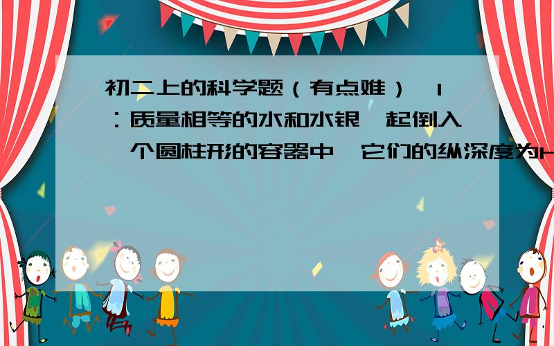 初二上的科学题（有点难）,1：质量相等的水和水银一起倒入一个圆柱形的容器中,它们的纵深度为h=58.4㎝.那么水的深度为（）,他们对容器底面的压强为（）2：已知ρ木=0.6×10的三次方/m³,