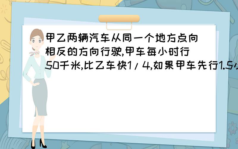 甲乙两辆汽车从同一个地方点向相反的方向行驶,甲车每小时行50千米,比乙车快1/4,如果甲车先行1.5小时,甲乙两车再同时行驶几个小时,两车相距255千米的距离?