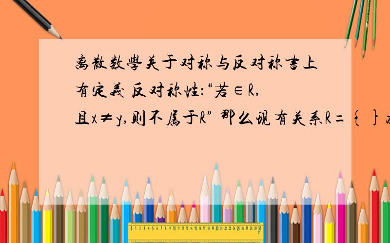 离散数学关于对称与反对称书上有定义 反对称性：“若∈R,且x≠y,则不属于R” 那么现有关系R={}为什么既是对称又是反对称?