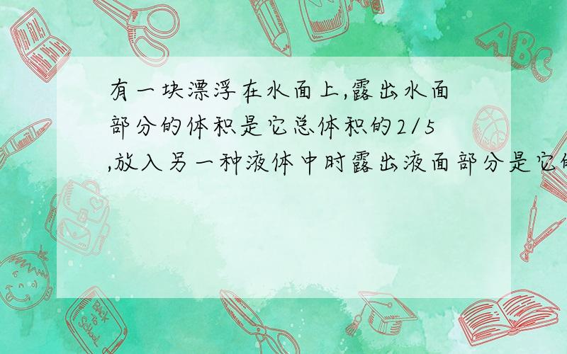 有一块漂浮在水面上,露出水面部分的体积是它总体积的2/5,放入另一种液体中时露出液面部分是它的总体积的1/3.求此种液体的密度.