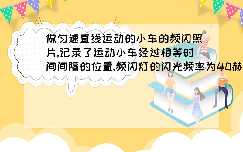 做匀速直线运动的小车的频闪照片,记录了运动小车经过相等时间间隔的位置,频闪灯的闪光频率为40赫兹,即一秒闪光40次.求：（1）相邻小车的时间间隔.（2）该小车的运动速度.（3）该小车以