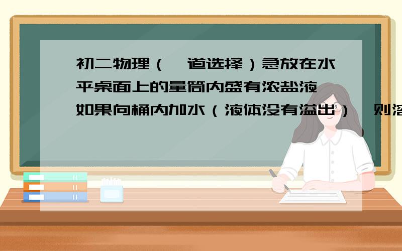 初二物理（一道选择）急放在水平桌面上的量筒内盛有浓盐液,如果向桶内加水（液体没有溢出）,则溶液对量筒底部的压强（）A 先增后减 B先减后增 C增大 D无法确定说明理由