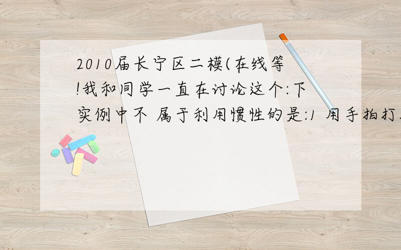 2010届长宁区二模(在线等!我和同学一直在讨论这个:下实例中不 属于利用惯性的是:1 用手拍打衣服上的灰尘2 骑自行车为了减速捏刹车闸