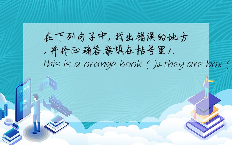 在下列句子中,找出错误的地方,并将正确答案填在括号里1.this is a orange book.（ ）2.they are box.（ ）3.what is they doing?（ ）4.I like swim.（ ）5.she’s talting to hers friend.（ ）