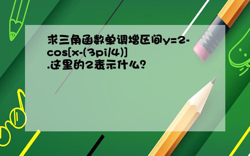 求三角函数单调增区间y=2-cos[x-(3pi/4)].这里的2表示什么？