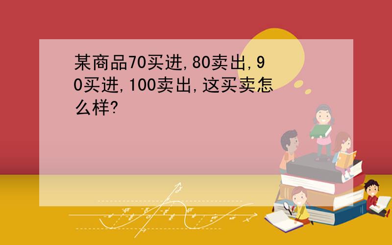 某商品70买进,80卖出,90买进,100卖出,这买卖怎么样?