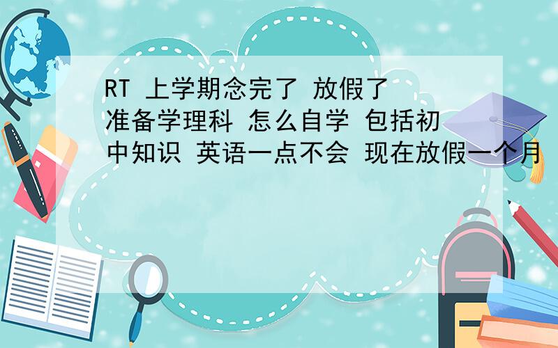 RT 上学期念完了 放假了 准备学理科 怎么自学 包括初中知识 英语一点不会 现在放假一个月 想自学补回来 怎么学 文科的东西 开学再现背开学学的 以前学的不看了行吗