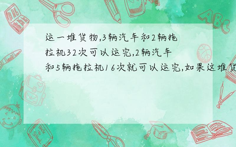 运一堆货物,3辆汽车和2辆拖拉机32次可以运完,2辆汽车和5辆拖拉机16次就可以运完,如果这堆货物用11辆汽车来运,需要多少次?方程我也知道，能不能不用方程？他们还没学方程！