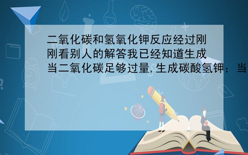 二氧化碳和氢氧化钾反应经过刚刚看别人的解答我已经知道生成当二氧化碳足够过量,生成碳酸氢钾；当二氧化碳略微过量,生成碳酸氢钾和水；当氢氧化钾足够过量,生成碳酸钾和水但是麻烦