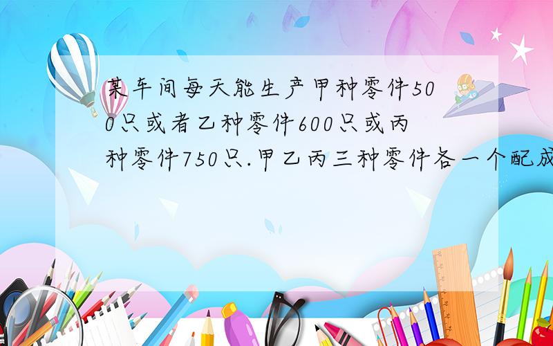 某车间每天能生产甲种零件500只或者乙种零件600只或丙种零件750只.甲乙丙三种零件各一个配成一套.现在要求在30天内生产最多的产品成套,甲乙丙三种零件应各用多少天?一元一次方程我说的