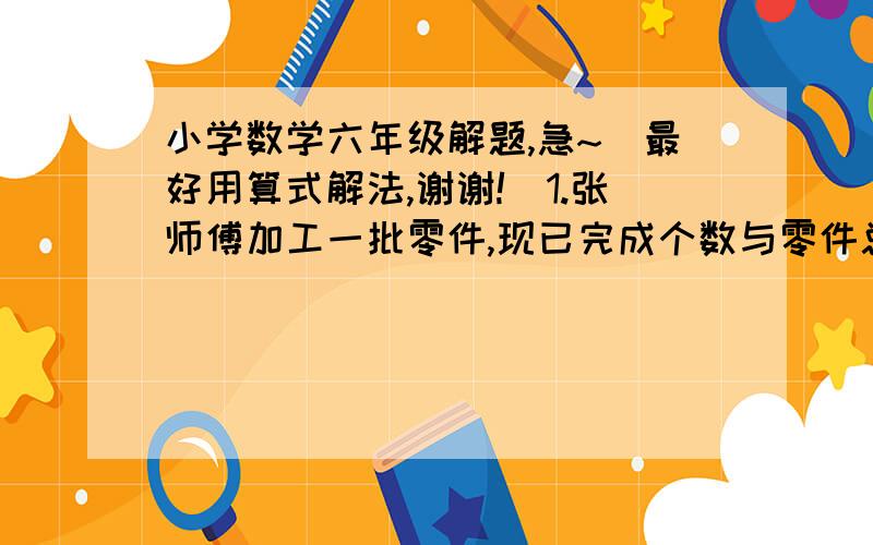 小学数学六年级解题,急~（最好用算式解法,谢谢!）1.张师傅加工一批零件,现已完成个数与零件总个数的的比是1:3,如果再加工15个,那么完成个数与剩下的个数同样多,这批零件共有多少个?2.一