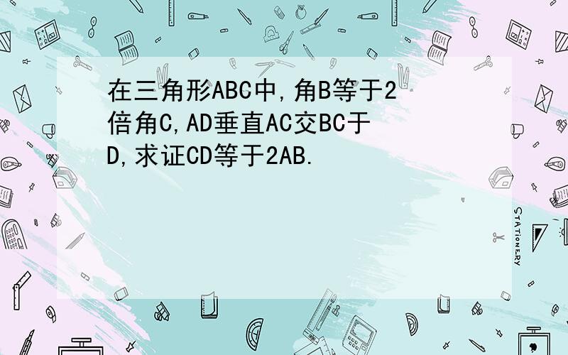 在三角形ABC中,角B等于2倍角C,AD垂直AC交BC于D,求证CD等于2AB.