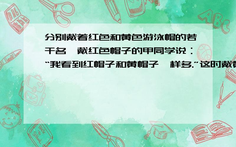 分别戴着红色和黄色游泳帽的若干名,戴红色帽子的甲同学说：“我看到红帽子和黄帽子一样多.”这时戴黄帽子的乙同学说：“错了吧,我看到的红色帽子是黄色帽子的2倍.”问戴红色和黄色