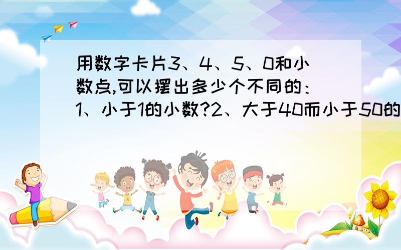 用数字卡片3、4、5、0和小数点,可以摆出多少个不同的：1、小于1的小数?2、大于40而小于50的小数?