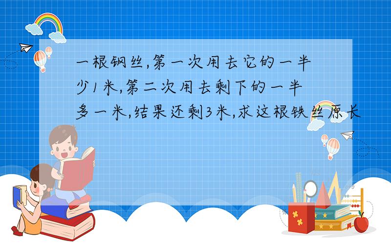 一根钢丝,第一次用去它的一半少1米,第二次用去剩下的一半多一米,结果还剩3米,求这根铁丝原长