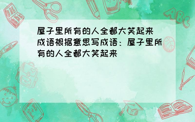 屋子里所有的人全都大笑起来 成语根据意思写成语：屋子里所有的人全都大笑起来