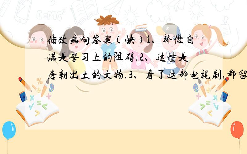 修改病句答案（快）1、骄傲自满是学习上的阻碍.2、这些是唐朝出土的文物.3、看了这部电视剧,都留下了深刻的印象.4、公园新设了由两个英国援建的游乐项目.5、听了这段报告,使我们懂得