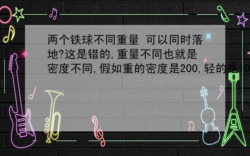 两个铁球不同重量 可以同时落地?这是错的,重量不同也就是密度不同,假如重的密度是200,轻的是100,空气本身密度是2那么空气可以让轻的每秒减慢2的下降速度,只可以让重的减慢1的下降速度,