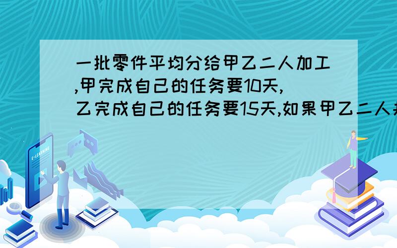 一批零件平均分给甲乙二人加工,甲完成自己的任务要10天,乙完成自己的任务要15天,如果甲乙二人共同加工这批零件,需要（   ）天完成