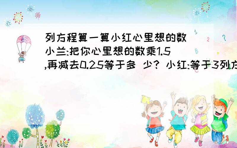 列方程算一算小红心里想的数 小兰:把你心里想的数乘1.5,再减去0.25等于多 少? 小红:等于3列方程算一算小红心里想的数小兰:把你心里想的数乘1.5,再减去0.25等于多 少?小红:等于3.5