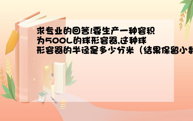 求专业的回答!要生产一种容积为500L的球形容器,这种球形容器的半径是多少分米（结果保留小数点要生产一种容积为500L的球形容器,这种球形容器的半径是多少分米（结果保留小数点后两位