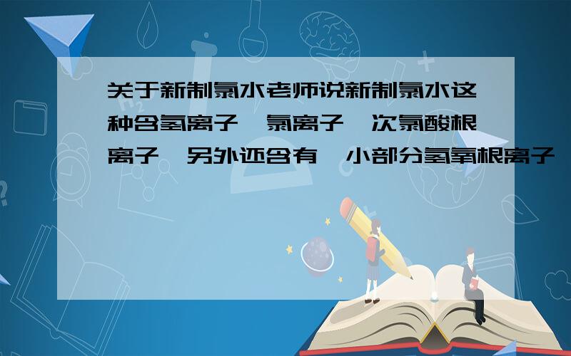 关于新制氯水老师说新制氯水这种含氢离子,氯离子,次氯酸根离子,另外还含有一小部分氢氧根离子,我就纳闷了,这氢氧根离子哪来的?氯气和水反应生成次氯酸和盐酸,也不含氢氧根离子啊,晕,