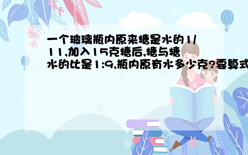 一个玻璃瓶内原来糖是水的1/11,加入15克糖后,糖与糖水的比是1:9,瓶内原有水多少克?要算式错了事求糖！