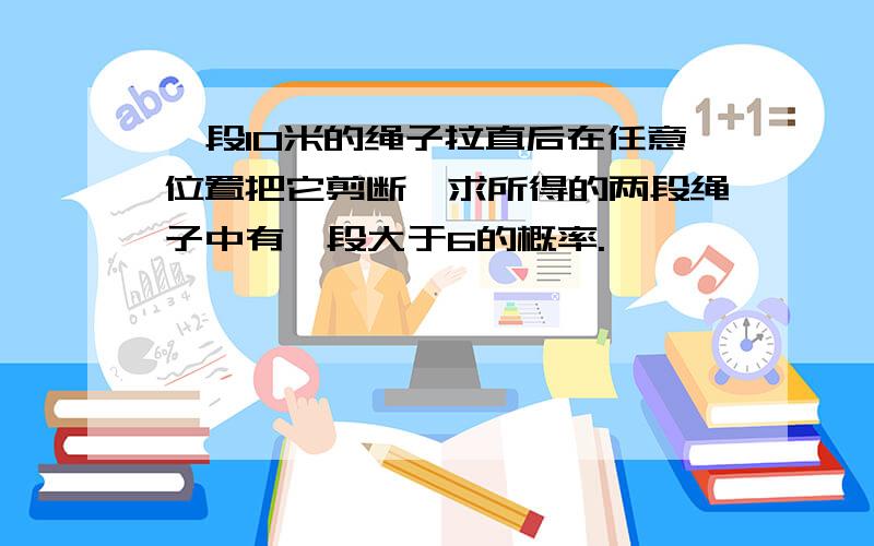 一段10米的绳子拉直后在任意位置把它剪断,求所得的两段绳子中有一段大于6的概率.