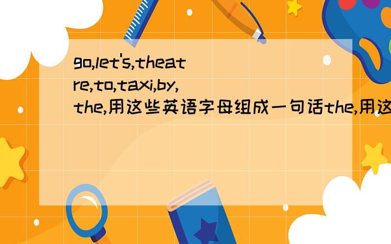 go,let's,theatre,to,taxi,by,the,用这些英语字母组成一句话the,用这些英语字母组成一句话