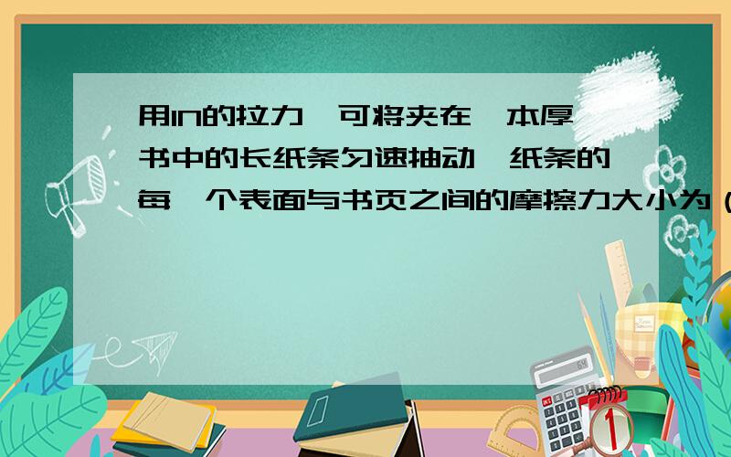 用1N的拉力,可将夹在一本厚书中的长纸条匀速抽动,纸条的每一个表面与书页之间的摩擦力大小为（ ）A.2NB.1NC.0.5ND.无法确定