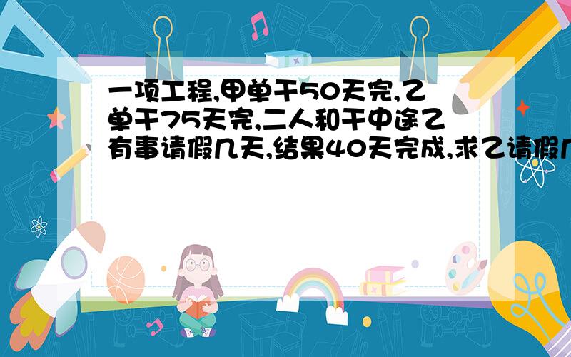 一项工程,甲单干50天完,乙单干75天完,二人和干中途乙有事请假几天,结果40天完成,求乙请假几天?