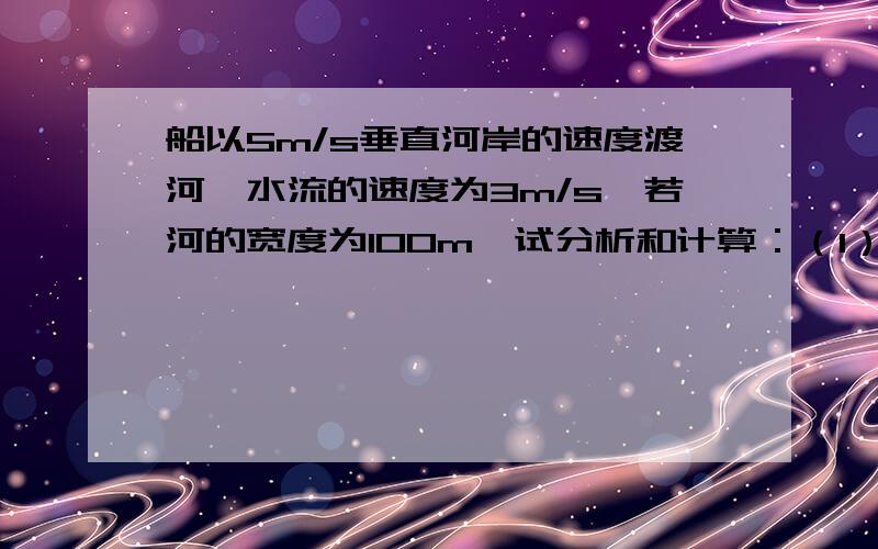 船以5m/s垂直河岸的速度渡河,水流的速度为3m/s,若河的宽度为100m,试分析和计算：（1）船能否垂直达到对岸；（2）船需要多少时间才能达到对岸；（3）船登陆的地点离船出发点的距离是多少?