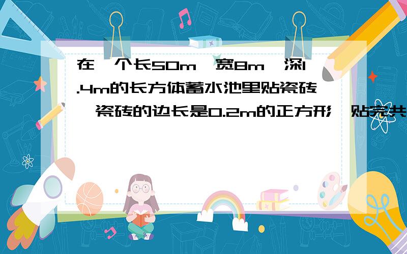 在一个长50m,宽8m,深1.4m的长方体蓄水池里贴瓷砖,瓷砖的边长是0.2m的正方形,贴完共需多少块?求大神解答!数有点难算,我算不出来啊!哪位大神帮帮我!