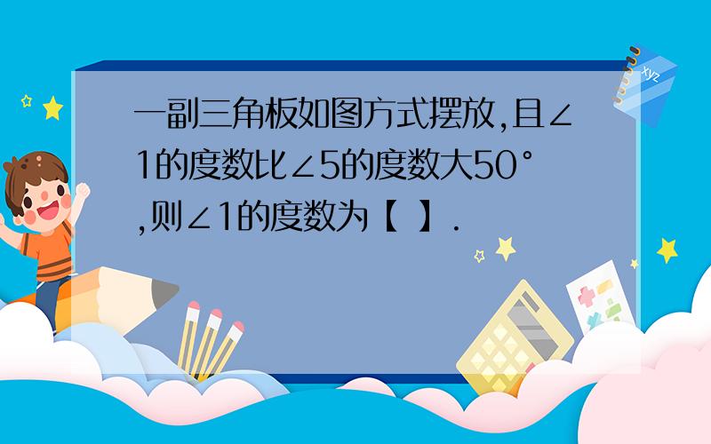 一副三角板如图方式摆放,且∠1的度数比∠5的度数大50°,则∠1的度数为【 】.