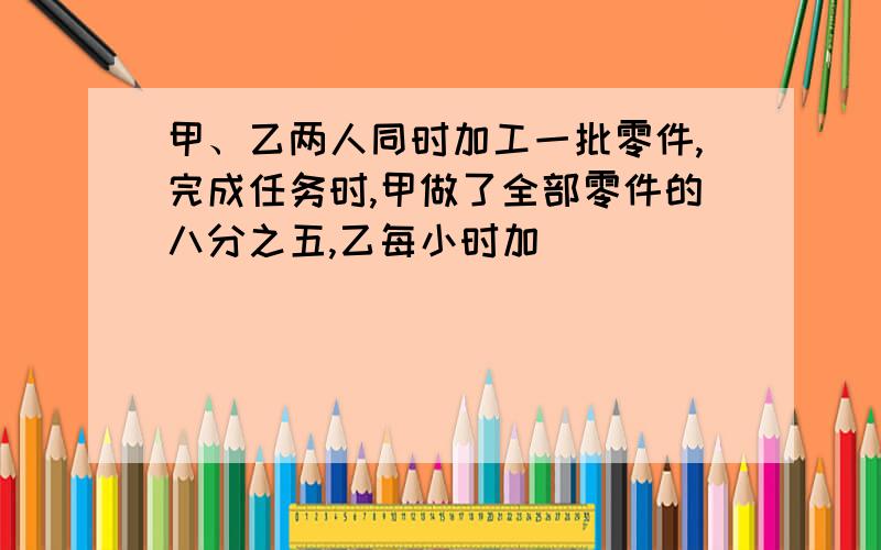 甲、乙两人同时加工一批零件,完成任务时,甲做了全部零件的八分之五,乙每小时加