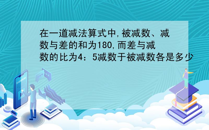 在一道减法算式中,被减数、减数与差的和为180,而差与减数的比为4：5减数于被减数各是多少