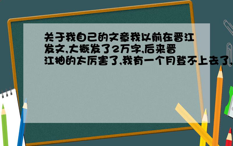 关于我自己的文章我以前在晋江发文,大概发了2万字,后来晋江抽的太厉害了,我有一个月登不上去了,文章堆着很难受,就把晋江的笔名注销了,那我现在想在潇湘接着发文,就是接那个2万字,you