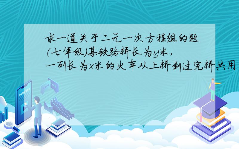 求一道关于二元一次方程组的题（七年级）某铁路桥长为y米,一列长为x米的火车从上桥到过完桥共用去30秒,而整列火车在桥上的时间为20秒,若火车速度为20米/秒,则可列方程组为（ ）.急呀—