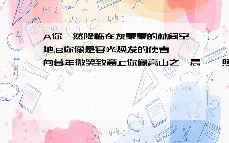 A你猝然降临在灰蒙蒙的林间空地.B你像是容光焕发的使者,向暮年微笑致意.C你像高山之巅晨曦,照亮了昏暗的大地.D啊,体育,你就是培育人类的沃地!这四句在修辞手法上不同的一句是哪 一句.