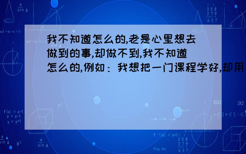 我不知道怎么的,老是心里想去做到的事,却做不到,我不知道怎么的,例如：我想把一门课程学好,却用不上心,半途而废.