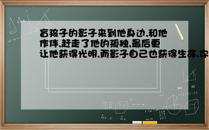 盲孩子的影子来到他身边,和他作伴,赶走了他的孤独,最后更让他获得光明,而影子自己也获得生命.你是怎么理解文中的“影子”这个形象的?