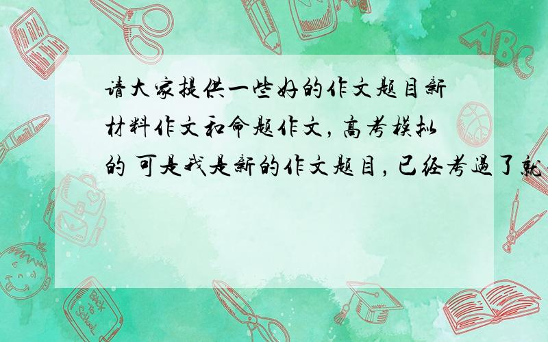 请大家提供一些好的作文题目新材料作文和命题作文，高考模拟的 可是我是新的作文题目，已经考过了就不要了 但是我们还要考虑学生有话可说呀，能有东西写啊，