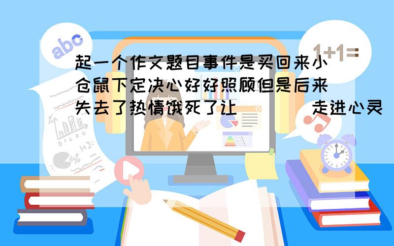 起一个作文题目事件是买回来小仓鼠下定决心好好照顾但是后来失去了热情饿死了让____走进心灵