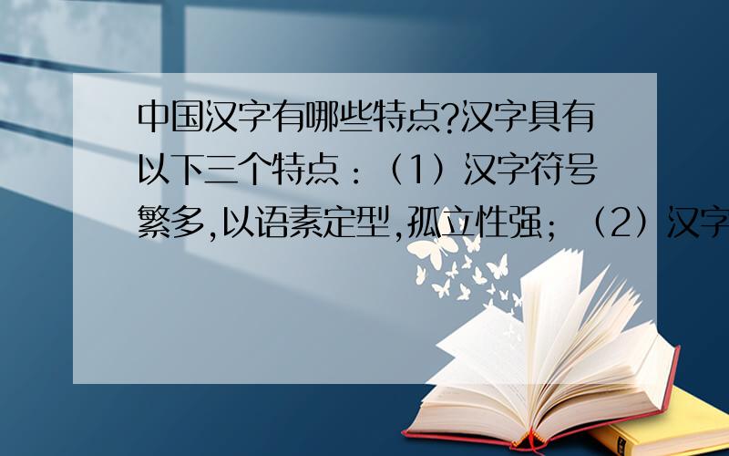 中国汉字有哪些特点?汉字具有以下三个特点：（1）汉字符号繁多,以语素定型,孤立性强；（2）汉字是音义二维的文字,与语义的联系具有特定性,与语音的联系不具有特定性；（3）汉字构形