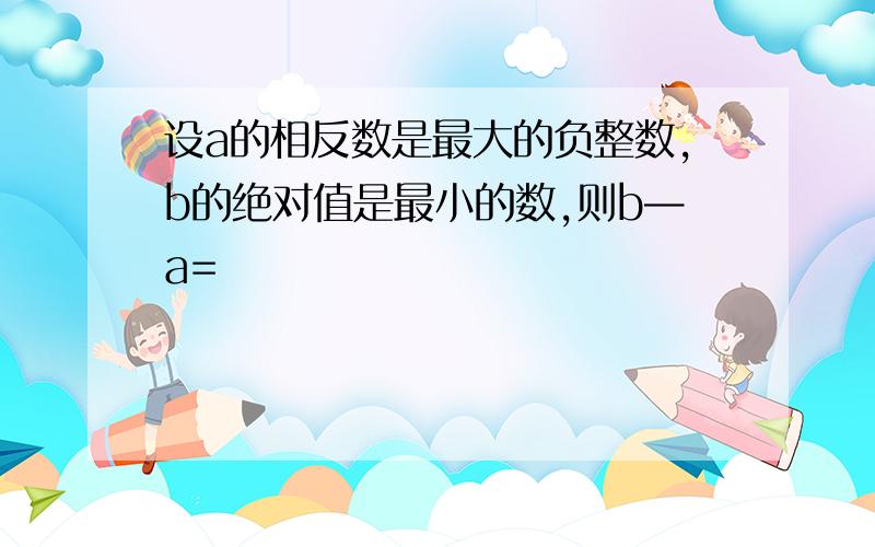 设a的相反数是最大的负整数,b的绝对值是最小的数,则b—a=