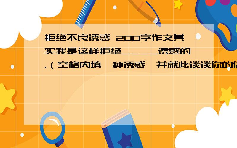 拒绝不良诱惑 200字作文其实我是这样拒绝____诱惑的.（空格内填一种诱惑,并就此谈谈你的做法,200字） 急……!越快回答加越多悬赏!初中的水平就行了…………………………