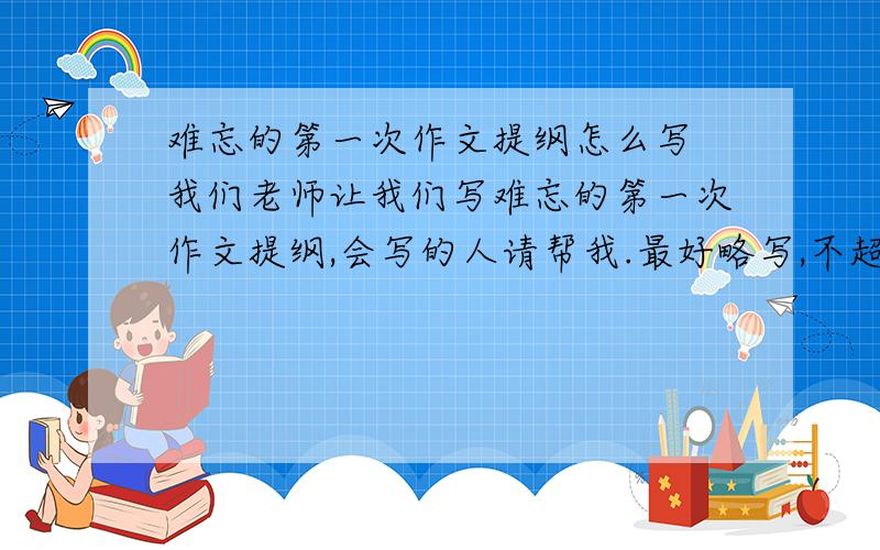 难忘的第一次作文提纲怎么写 我们老师让我们写难忘的第一次作文提纲,会写的人请帮我.最好略写,不超过100字